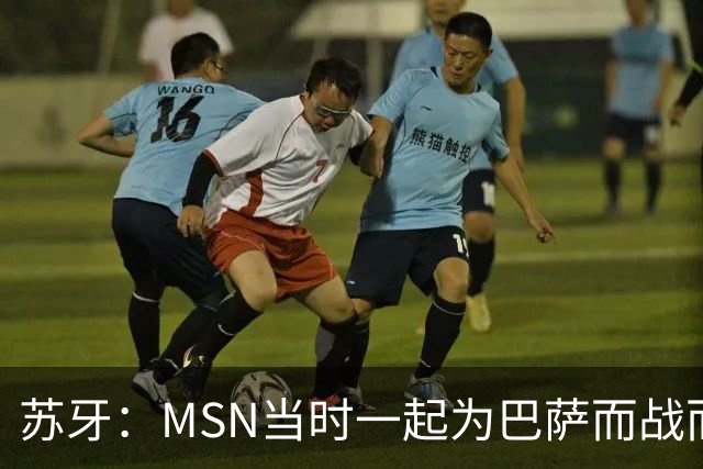 苏牙：MSN当时一起为巴萨而战而非为了个人进球，这让我们变更强